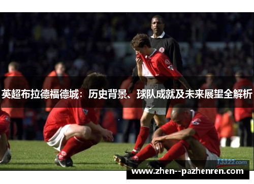 英超布拉德福德城:历史背景、球队成就及未来展望全解析 英超布拉德福德城:历史背景、球队成就及未来展望全解析